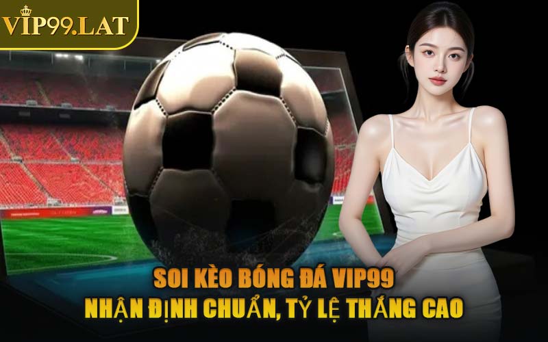 Soi Kèo Bóng Đá VIP99 – Nhận Định Chuẩn, Tỷ Lệ Thắng Cao